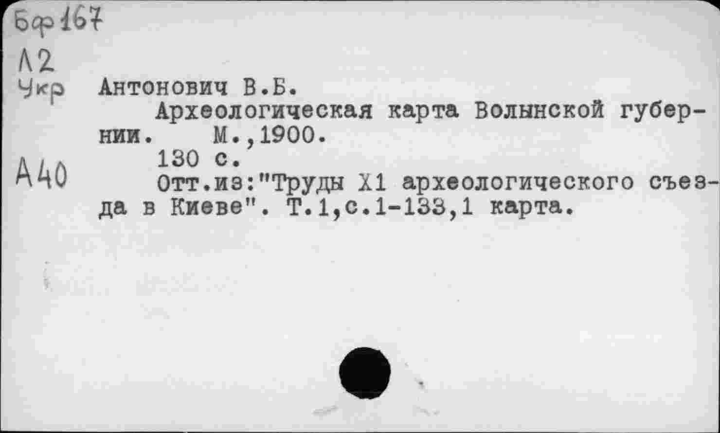 ﻿бер lb?
AZ
Укр	Антонович В.Б. Археологическая карта Волынской губернии. М.,1900.
AAû	130 с. Отт.из:’’Труды XI археологического съез да в Киеве". Т.1,с.1-133,1 карта.